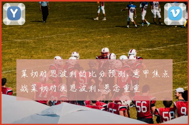 莱切对恩波利的比分预测,意甲焦点战莱切对决恩波利,悬念重重