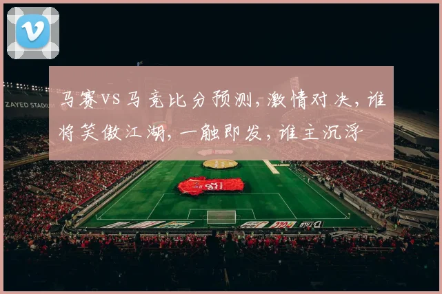 马赛vs马竞比分预测,激情对决,谁将笑傲江湖,一触即发,谁主沉浮