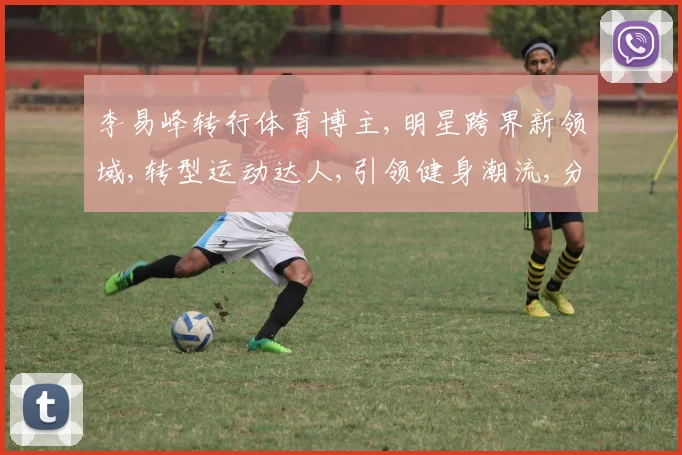 李易峰转行体育博主,明星跨界新领域,转型运动达人,引领健身潮流,分享运动心得。