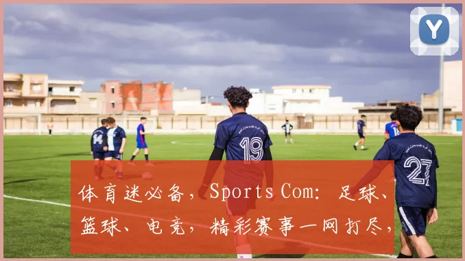 体育迷必备，Sports Com：足球、篮球、电竞，精彩赛事一网打尽，不容错过